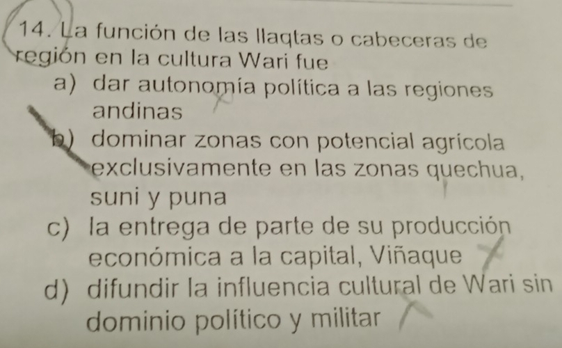 La función de las llaqtas o cabeceras de
región en la cultura Wari fue
a) dar autonomía política a las regiones
andinas
b) dominar zonas con potencial agrícola
exclusivamente en las zonas quechua,
suni y puna
c) la entrega de parte de su producción
económica a la capital, Viñaque
d difundir la influencia cultural de Wari sin
dominio político y militar