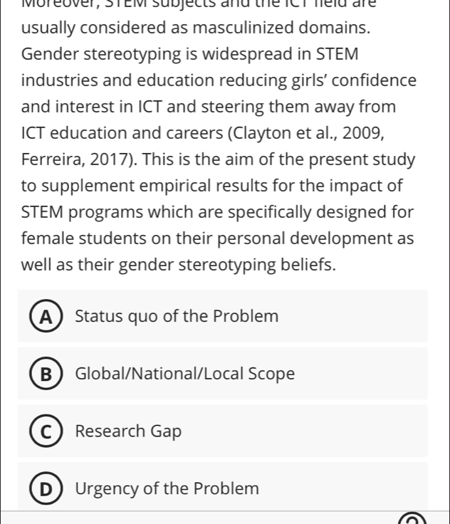 Moreover, STEM subjects and the ICT neld are
usually considered as masculinized domains.
Gender stereotyping is widespread in STEM
industries and education reducing girls’ confidence
and interest in ICT and steering them away from
ICT education and careers (Clayton et al., 2009,
Ferreira, 2017). This is the aim of the present study
to supplement empirical results for the impact of
STEM programs which are specifically designed for
female students on their personal development as
well as their gender stereotyping beliefs.
AStatus quo of the Problem
BGlobal/National/Local Scope
C ) Research Gap
DUrgency of the Problem