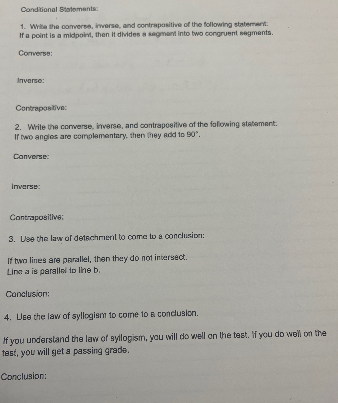 Conditional Statements: 
1. Write the converse, inverse, and contrapositive of the following statement: 
If a point is a midpoint, then it divides a segment into two congruent segments. 
Converse: 
Inverse: 
Contrapositive: 
2. Write the converse, inverse, and contrapositive of the following statement: 
If two angles are complementary, then they add to 90°. 
Converse: 
Inverse: 
Contrapositive: 
3. Use the law of detachment to come to a conclusion: 
If two lines are parallel, then they do not intersect. 
Line a is parallel to line b. 
Conclusion: 
4. Use the law of syllogism to come to a conclusion. 
If you understand the law of syllogism, you will do well on the test. If you do well on the 
test, you will get a passing grade. 
Conclusion: