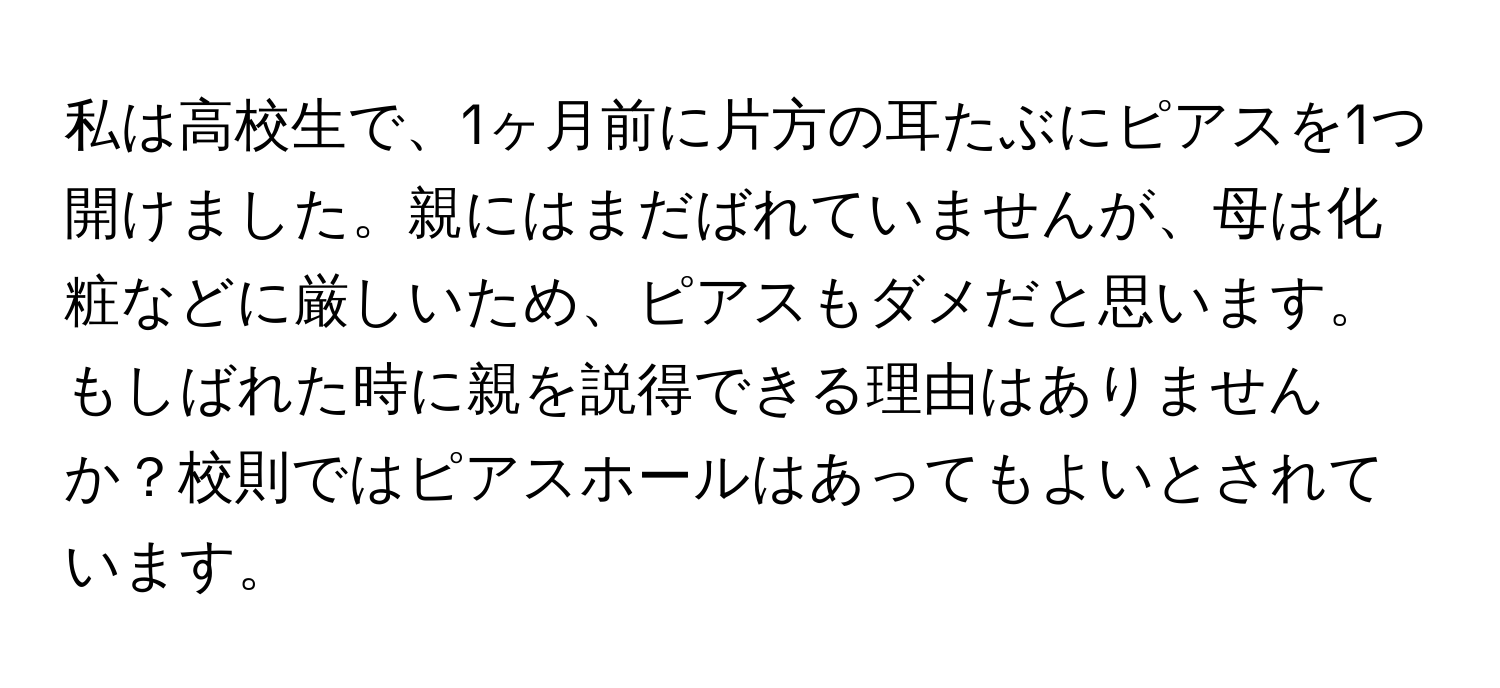 私は高校生で、1ヶ月前に片方の耳たぶにピアスを1つ開けました。親にはまだばれていませんが、母は化粧などに厳しいため、ピアスもダメだと思います。もしばれた時に親を説得できる理由はありませんか？校則ではピアスホールはあってもよいとされています。