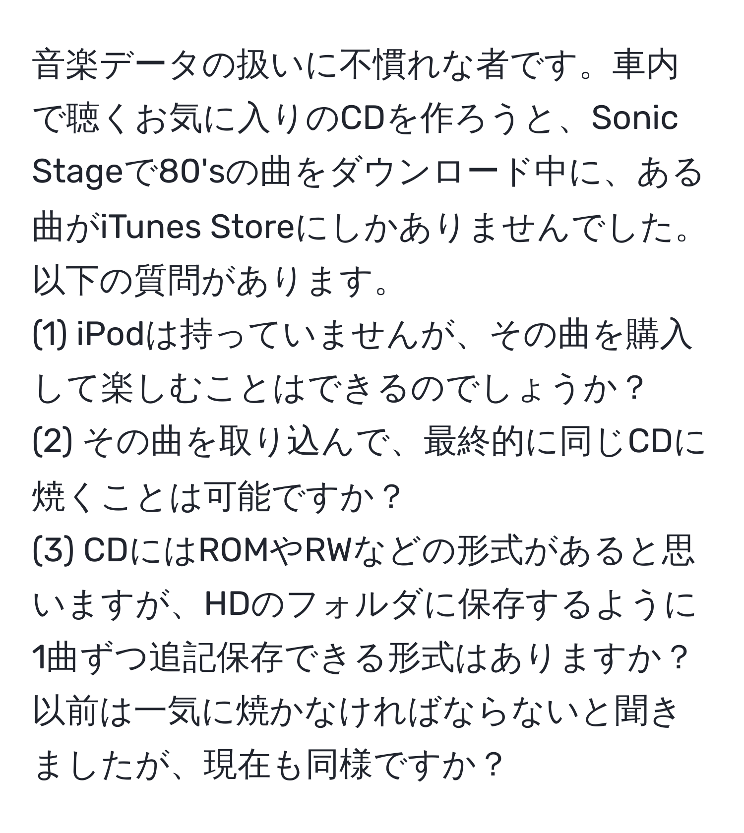 音楽データの扱いに不慣れな者です。車内で聴くお気に入りのCDを作ろうと、Sonic Stageで80'sの曲をダウンロード中に、ある曲がiTunes Storeにしかありませんでした。以下の質問があります。
(1) iPodは持っていませんが、その曲を購入して楽しむことはできるのでしょうか？  
(2) その曲を取り込んで、最終的に同じCDに焼くことは可能ですか？  
(3) CDにはROMやRWなどの形式があると思いますが、HDのフォルダに保存するように1曲ずつ追記保存できる形式はありますか？ 以前は一気に焼かなければならないと聞きましたが、現在も同様ですか？