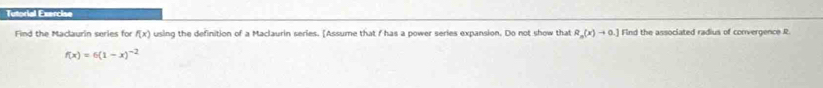 Tutorial Exercise 
Find the Maclaurin series for f(x) using the definition of a Maclaurin series. [Assume that f has a power series expansion. Do not show that R_n(x)to 0.] Find the associated radius of convergence R
f(x)=6(1-x)^-2