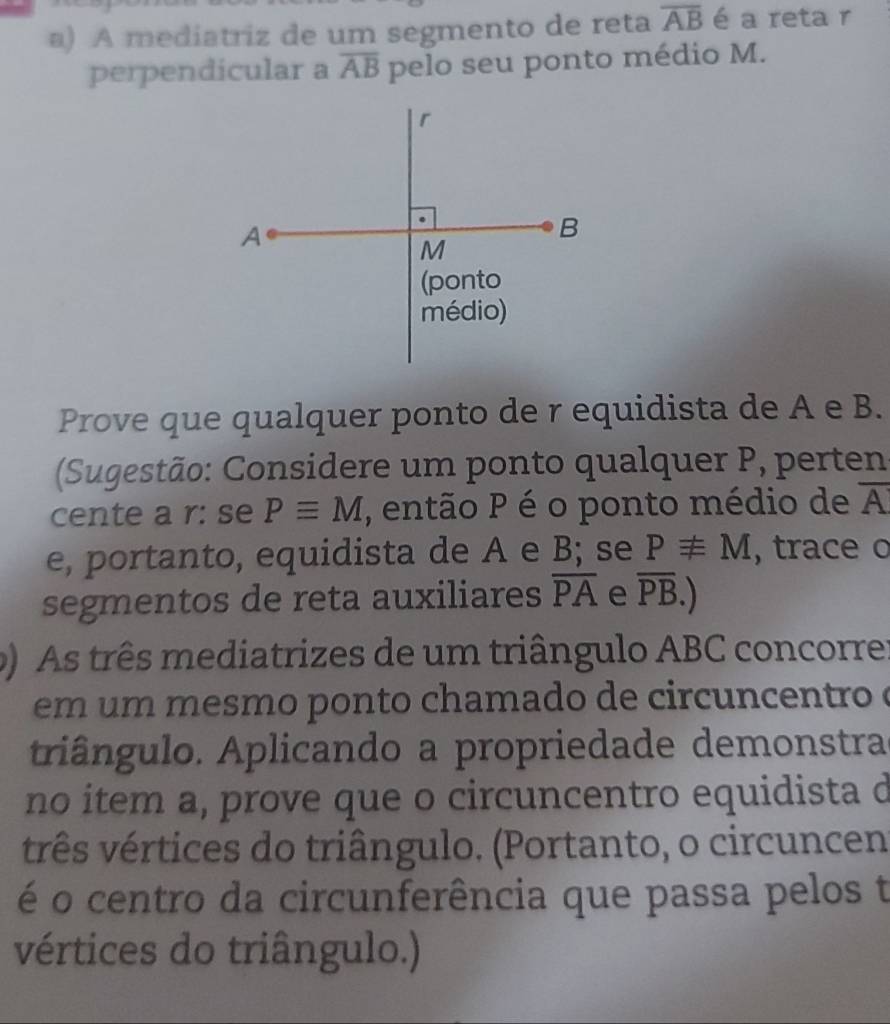 A mediatriz de um segmento de reta overline AB é a reta r 
perpendicular a overline AB pelo seu ponto médio M. 
Prove que qualquer ponto de r equidista de A e B. 
(Sugestão: Considere um ponto qualquer P, perten 
cente a r : se Pequiv M , então P é o ponto médio de overline A
e, portanto, equidista de A e B; se P!= M , trace o 
segmentos de reta auxiliares overline PA e overline PB.) 
() As três mediatrizes de um triângulo ABC concorre: 
em u m mesmo ponto chamado de circuncentro é 
triângulo. Aplicando a propriedade demonstra 
no item a, prove que o circuncentro equidista d 
três vértices do triângulo. (Portanto, o circuncen 
é o centro da circunferência que passa pelos t 
vértices do triângulo.)