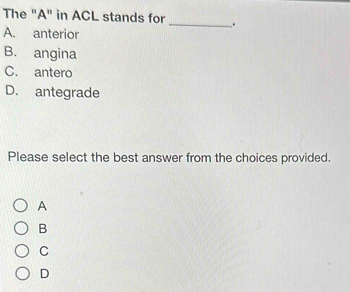 The "A" in ACL stands for
_.
A. anterior
B. angina
C. antero
D. antegrade
Please select the best answer from the choices provided.
A
B
C
D