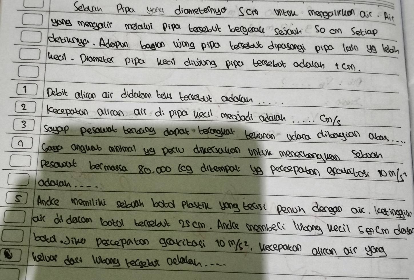 Secan Pipa yong diameteinuo Scm oncou mengarun air. Air 
yong mengalir melalui pipa bersebout becgerall sejoh so cn Setiap 
dtiunga. Adapon bagan wong pipa beselat dipasong pipa laarn yg leban 
queal. Diameter pipa keel divjing pipa tersebot adacah +cm. 
1 Debit alican air didalam tels bersebout adalah. . . . . 
2 kecepaban allcan air dipipa uelll menjadi adalah. . . . . Cm/s
3 soyap pesawal tellang dapat belonguar telean odaca dibagian abos. . . 
a Gage anguab minimal ug pellu diversauan vntok menechanguan Seboah 
pesaal bermassa 80. 000 (eg dirempal y9 peceepaton excatailos: 1om/s? 
odouah. 
5 Ancice memilini seluah bold plascin yong teais: penon dergan air. ketingian 
air didacam botol berselut 25 cm. Andce memberi lubong uecil sencm dos 
bold. Jine peccepaton gakitasi 10m/s^2 uecepatcon alican air yong 
helour dacs whong tecsebuot celalan. . . .