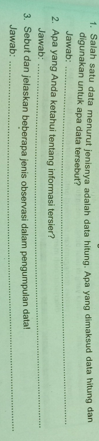 Salah satu data menurut jenisnya adalah data hitung. Apa yang dimaksud data hitung dan 
digunakan untuk apa data tersebut? 
Jawab:_ 
2. Apa yang Anda ketahui tentang informasi tersier? 
Jawab:_ 
3. Sebut dan jelaskan beberapa jenis observasi dalam pengumpulan data! 
Jawab:_