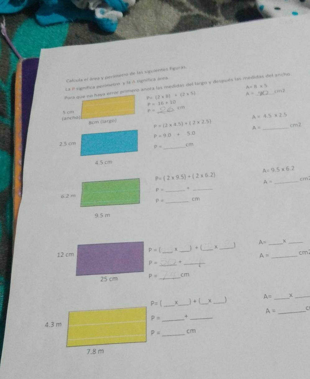 Calcula el área y perímetro de las siguientes figuras.
La P significa perimetro y la A significa área
A=8* 5
Para que no haya error primero anota las medidas del largo y después las medidas del ancho.
P=(2* 8)+(2* 5)
A= cm2
P=16+10
5 cm _cm
P=
(ancho)
A=4.5* 2.5
8cm (largo)
P=(2* 4.5)+(2* 2.5)
A= _cm2
P=9.0+5.0
P= _cm
A=9.5* 6.2
P=(2* 9.5)+(2* 6.2)
_
cm
A=
P= _×_
P= _ cm
_ A=
_
P= [ x
__) + (_
_
A= _cm2
P= _+_
P= _cm
_+_ ) + (_ __
A= _+_
A= _C
P= _ +_
P= _ cm