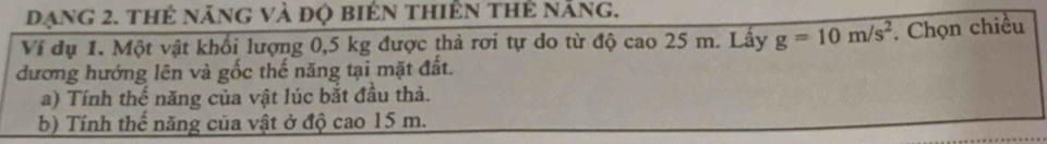 dạng 2. thẻ năng và đọ biển thiên thẻ năng. 
Ví dụ 1. Một vật khối lượng 0,5 kg được thả rơi tự do từ độ cao 25 m. Lấy g=10m/s^2. Chọn chiều 
đương hướng lên và gốc thế năng tại mặt đất. 
a) Tính thế năng của vật lúc bắt đầu thả. 
b) Tính thế năng của vật ở độ cao 15 m.