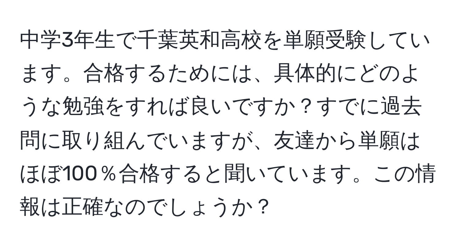 中学3年生で千葉英和高校を単願受験しています。合格するためには、具体的にどのような勉強をすれば良いですか？すでに過去問に取り組んでいますが、友達から単願はほぼ100％合格すると聞いています。この情報は正確なのでしょうか？