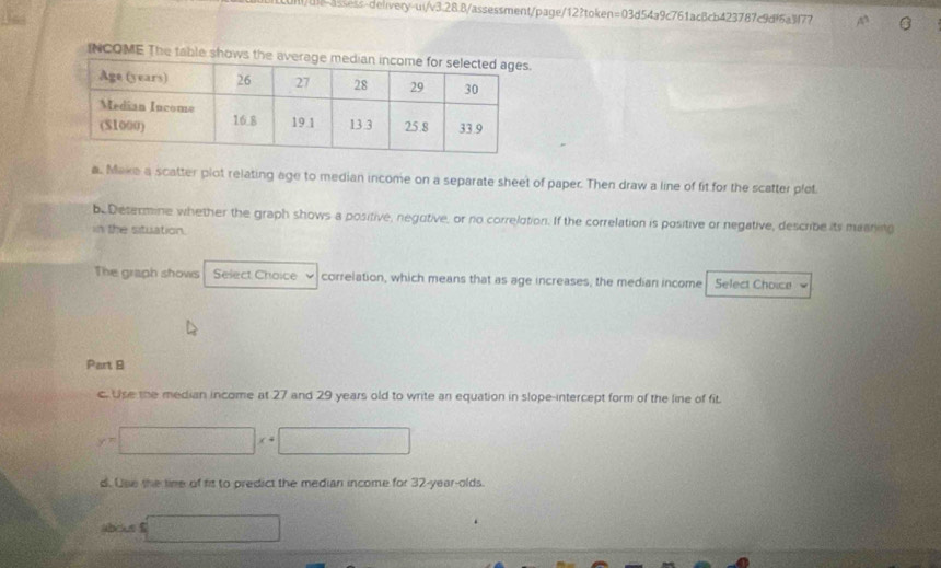 h!/u-assss-deiivery-ui/v3.28.8/assessment/page/12?token=03d54a9c761ac8cb423787c9df6a3f77 
INCOME The table shows t 
a. Make a scatter plot relating age to median income on a separate sheet of paper. Then draw a line of fit for the scatter plot. 
be Determine whether the graph shows a positive, negutive, or no correlation. If the correlation is positive or negative, describe its mianing 
in the situation. 
The graph shows Select Choice correlation, which means that as age increases, the median income Select Choice 
Part 9 
c. Use the median income at 27 and 29 years old to write an equation in slope-intercept form of the line of fit.
y=□ x+□
d. Use the time of fis to predict the median income for 32 -year-olds. 
abous f □