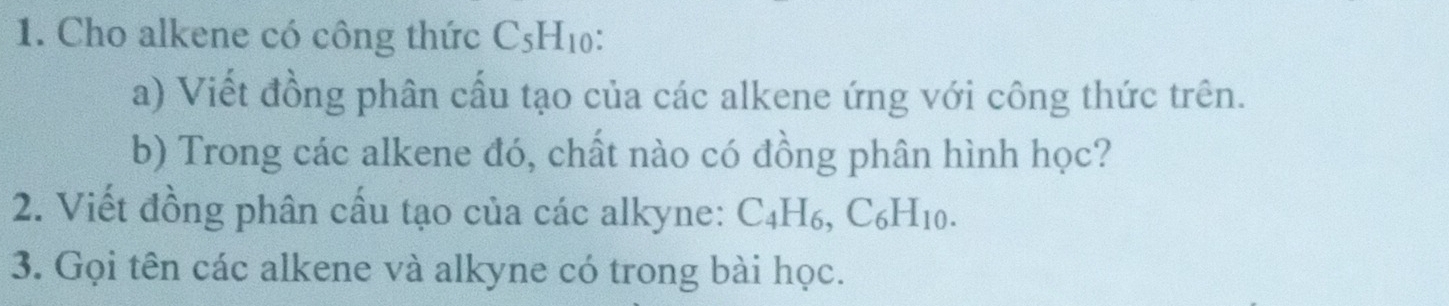 Cho alkene có công thức C_5H_10 : 
a) Viết đồng phân cấu tạo của các alkene ứng với công thức trên. 
b) Trong các alkene đó, chất nào có đồng phân hình học? 
2. Viết đồng phân cấu tạo của các alkyne: C_4H_6, C_6H_10. 
3. Gọi tên các alkene và alkyne có trong bài học.