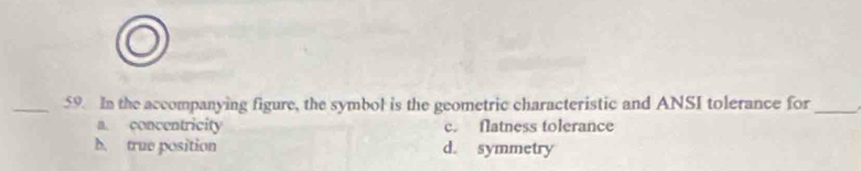 In the accompanying figure, the symbol is the geometric characteristic and ANSI tolerance for_
a. concentricity c. flatness tolerance
b. true position d. symmetry