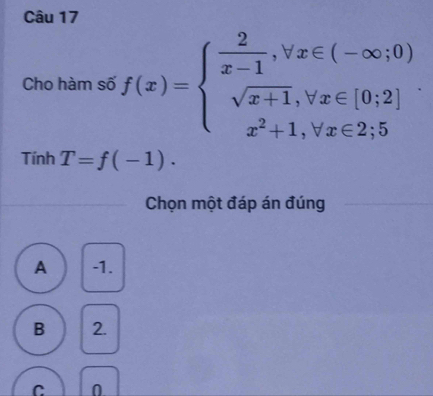 Cho hàm số f(x)=beginarrayl  2/x-1 ,forall x∈ (-∈fty ;0) sqrt(x+1),forall x∈ [0;2] x^2+1,forall x∈ 2;5endarray.. 
Tính T=f(-1). 
Chọn một đáp án đúng
A -1.
B 2.
C 0