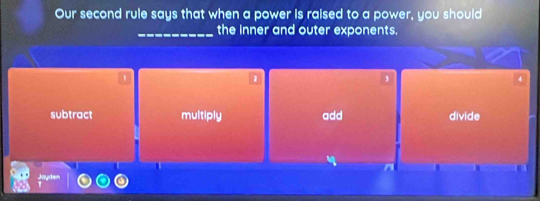 Our second rule says that when a power is raised to a power, you should
_the inner and outer exponents.
1
1
A
subtract multiply add divide
Jayden