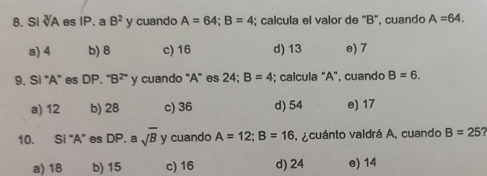 Si sqrt[3](A) es IP. a B^2y cuando A=64; B=4; calcula el valor de “ B ”, cuando A=64.
a) 4 b) 8 c) 16 d) 13 e) 7
9. Si “ A ” es DP. “ B² ” y cuando “ A ” es 24; B=4; calcula “ A ”, cuando B=6.
a) 12 b) 28 c) 36 d) 54 e) 17
10. Si “ A ” es DP. a sqrt(B) y cuando A=12; B=16 , ¿ cuánto valdrá A, cuando B=25
a) 18 b) 15 c) 16 d) 24 e) 14