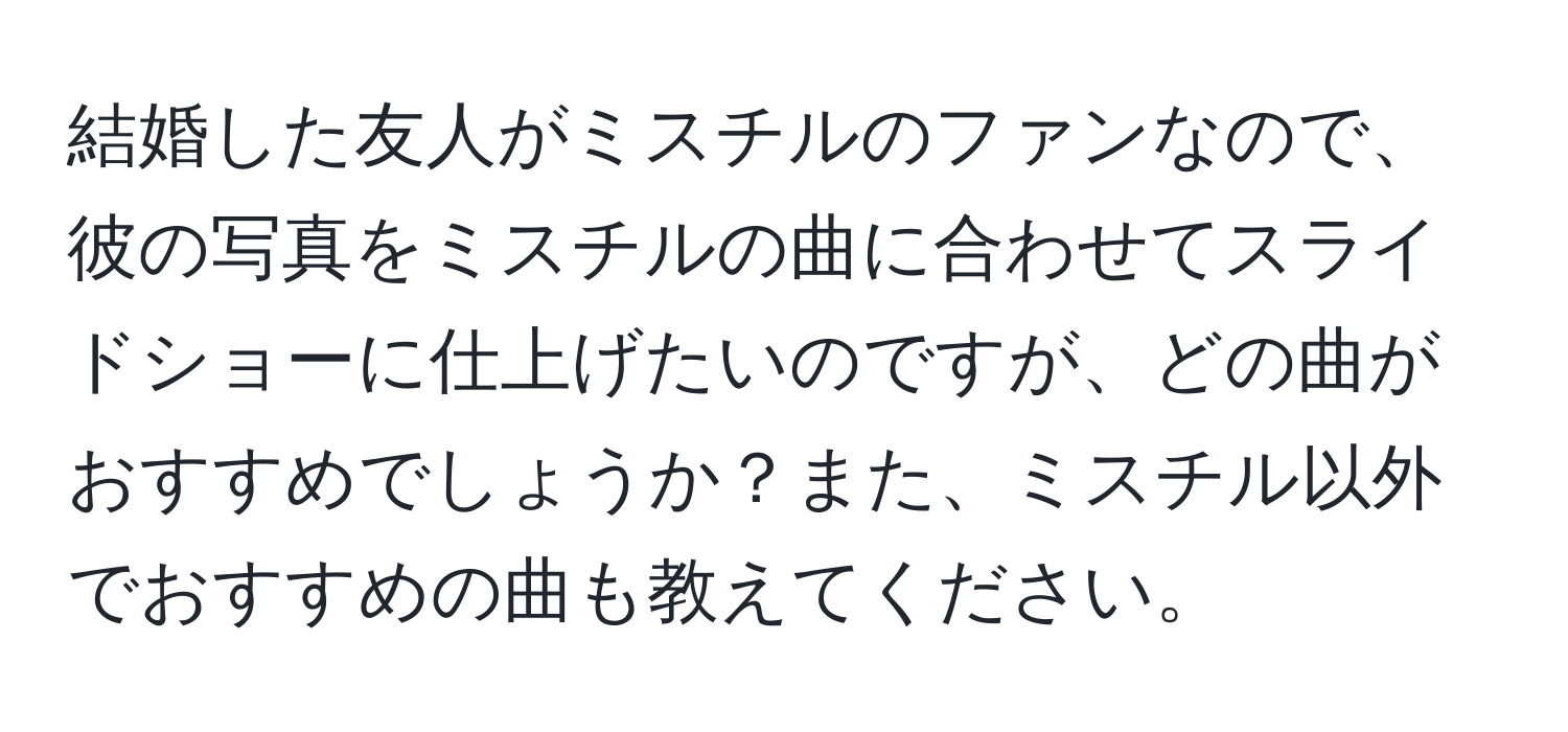 結婚した友人がミスチルのファンなので、彼の写真をミスチルの曲に合わせてスライドショーに仕上げたいのですが、どの曲がおすすめでしょうか？また、ミスチル以外でおすすめの曲も教えてください。