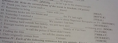 an engineer. me ym . 
, so let's go to the cinems tonight. 
46. Thank you, Jane! You're such a 
Question III: Write the correct forms of the words in brackets. (10 points) 
47. Remember to bring friend! (HELP) 
48. Someone broke into his house and_ water with you. the TV last night. (BOTTLE) (STEAL) 
49. Yesterday I watched a movie about Napoleon Bonaparte on TV. (HISTORY) 
50. The man disappeared 51. It's raining hard outside but luckily, we still have a(n) . We couldn't find him. swimming pool. (DOOR) (MYSTERY) 
2. Foreign tourists are amazed by the 
3. She to call the police if Newt didn't leave. beauty of Viet Nam (NATURE) 
4. Finding the film , we left the cinema early. (THREAT) 
5. Chèo originally comes from Vietnam (INTEREST) 
mestion IV: Each of the following sentences has one mistak i (NORTH)