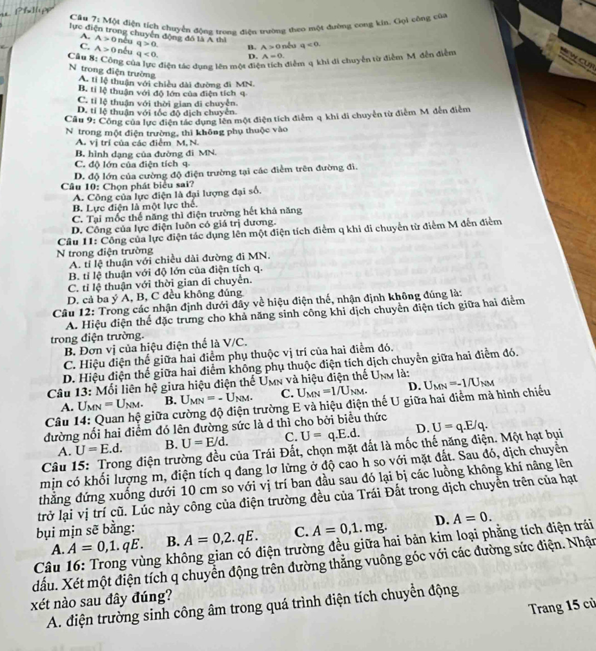 Cầu 7 :  Một điện tích chuyển động trong điện trường theo một đường cong kin. Gụi công của
lực điện trong chuyển động đó là A thì
A. A>0 nêu q>0.
B. A>0 nếu q<0.
C. A>0 nếu q<0.
Câu 8: Công cử điện tác dụng lên một điệ điễm q khi di chuyến từ điểm M. đến điễm
D. A=0.

cu
N trong điện trường
A. tỉ lệ thuận với chiều dài đường đi MN.
B. tỉ lệ thuận với độ lớn của điện tích q
C. tỉ lệ thuận với thời gian đi chuyện.
D. tỉ lệ thuận với tốc độ dịch chuyển.
Câu 9: Công của lực điện tác dụng lên một điện tích điểm q khi di chuyển từ điểm M đến điểm
N trong một điện trường, thì không phụ thuộc vào
A. vị trí của các điểm M, N.
B. hình dạng của đường đi MN.
C. độ lớn của điện tích q.
D. độ lớn của cường độ điện trường tại các điểm trên đường đi.
Câu 10: Chọn phát biểu sai?
A. Công của lực điện là đại lượng đại số.
B. Lực điện là một lực thể.
C. Tại mốc thế năng thì điện trường hết khả năng
D. Công của lực điện luôn có giá trị dương.
Cầu 11: Công của lực điện tác dụng lên một điện tích điểm q khi di chuyển từ điểm M đến điểm
N trong điện trường
A. tỉ lệ thuận với chiều dài đường đi MN.
B. tỉ lệ thuận với độ lớn của điện tích q.
C. tỉ lệ thuận với thời gian di chuyển.
D. cả ba ý A, B, C đều không đúng
Câu 12: Trong các nhận định dưới đây về hiệu điện thế, nhận định không đúng là:
A. Hiệu điện thể đặc trưng cho khả năng sinh công khi dịch chuyển điện tích giữa hai điểm
trong điện trường.
B. Đơn vị của hiệu điện thể là V/C.
C. Hiệu điện thế giữa hai điểm phụ thuộc vị trí của hai điểm đó.
D. Hiệu điện thế giữa hai điểm không phụ thuộc điện tích dịch chuyển giữa hai điểm đó.
Câu 13: Mối liên hệ giữa hiệu điện thế Umn và hiệu điện thế U_NM là:
A. U_MN=U_NM. B. U_MN=-U_NM. C. U_MN=1/U_NM. D. U_MN=-1/U_NM
Câu 14: Quan hệ giữa cường độ điện trường E và hiệu điện thế U giữa hai điểm mà hình chiếu
đường nối hai điểm đó lên đường sức là d thì cho bởi biểu thức
D.
A. U=E.d. B. U=E/d. C. U=q.E.d. U=q.E/q.
Câu 15: Trong điện trường đều của Trái Đất, chọn mặt đất là mốc thế năng điện. Một hạt bụi
mịn có khối lượng m, điện tích q đang lơ lững ở độ cao h so với mặt đất. Sau đó, dịch chuyển
thắăng đứng xuống dưới 10 cm so với vị trí ban đầu sau đó lại bị các luồng không khí nâng lên
trở lại vị trí cũ. Lúc này công của điện trường đều của Trái Đất trong dịch chuyền trên của hạt
bụi mịn sẽ bằng: C. A=0,1.mg. D. A=0.
ng không gian có điện trường đều giữa hai bản kim loại phẳng tích điện trái
A. A=0,1.qE. B. A=0,2.qE.
dấu. Xét một điện tích q chuyển động trên đường thẳng vuông góc với các đường sức điện. Nhận Câu
xét nào sau đây đúng?
A. điện trường sinh công âm trong quá trình điện tích chuyền động
Trang 15 cù