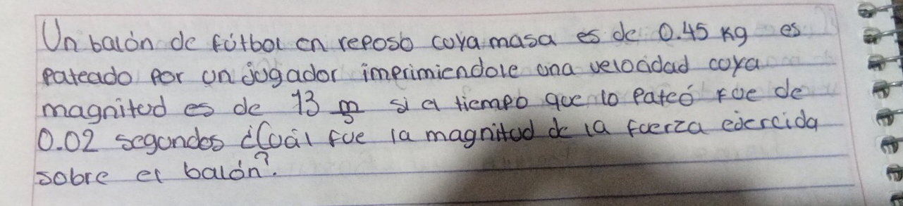 Un balon de fotbol on reposb cora masa es de 0. 45 Kg es 
pateado por on jogador imprimiendole ana velocidad coya 
magnitod es de 13 a s a tiemeo goe 10 pated Foe de
0. 02 segandos iCoal fve 1a magnited do (a foerza edercida 
sobre el balon?