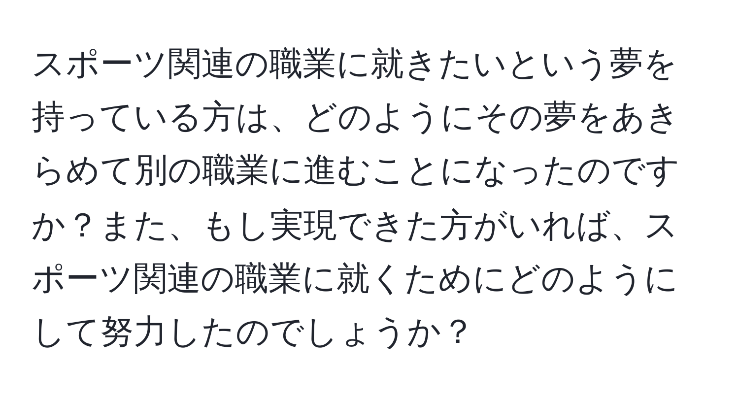 スポーツ関連の職業に就きたいという夢を持っている方は、どのようにその夢をあきらめて別の職業に進むことになったのですか？また、もし実現できた方がいれば、スポーツ関連の職業に就くためにどのようにして努力したのでしょうか？