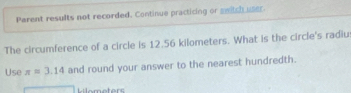 Parent results not recorded. Continue practicing or switch user 
The circumference of a circle is 12.56 kilometers. What is the circle's radius 
Use π =3.14 and round your answer to the nearest hundredth. 
Hilometers