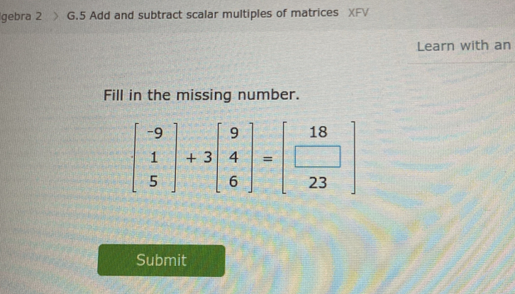 gebra 2 G.5 Add and subtract scalar multiples of matrices XFV 
Learn with an 
Fill in the missing number.
beginbmatrix -9 1 5endbmatrix +3beginbmatrix 9 4 6endbmatrix =beginbmatrix 18 □  23endbmatrix
Submit