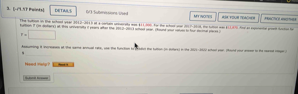 DETAILS 0/3 Submissions Used MY NOTES ASK YOUR TEACHER PRACTICE ANOTHER 
The tuition in the school year 2012-2013 at a certain university was $11,000. For the school year 2017-2018, the tuition was $12,870. Find an exponential growth function for 
tuition T (in dollars) at this university t years after the 2012-2013 school year. (Round your values to four decimal places.)
T=□
Assuming it increases at the same annual rate, use the function to pedict the tuition (in dollars) in the 2021-2022 school year. (Round your answer to the nearest integer.) 
_
$
Need Help? Read It 
Submit Answer