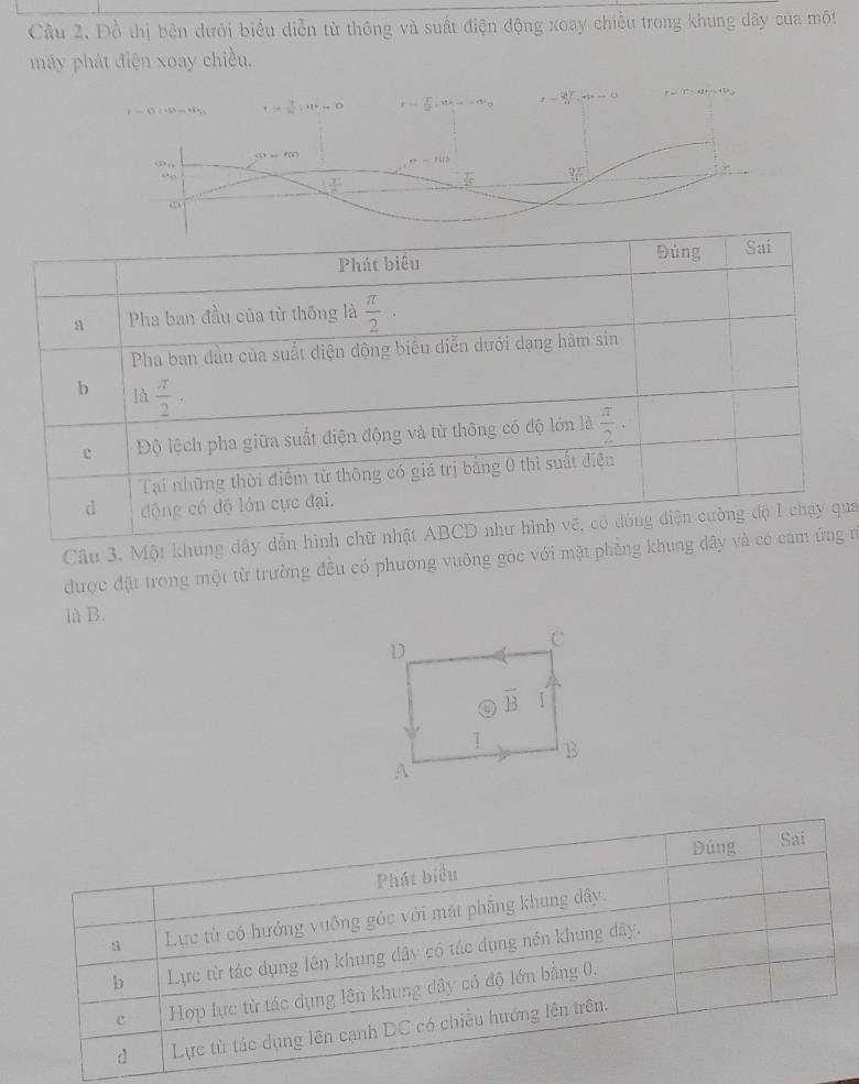 Đồ thị bên dưới biểu diễn từ thông và suất điện động xoay chiều trong khung dây của một
máy phát điện xoay chiều.
Câu 3. Một khung dây ua
được đặt trong một từ trường đều có phương vuỡng góc với mặt phẳng khung  n
là B.
Dúng Sai
Phát biểu
Lực từ có hướng vuỡng góc với mật phẳng khung dây.
b Lực từ tác dụng lên khung dây có tác dụng nền khung dây.
c Hợp lực từ tác dụng lên khung dây có độ lớn bằng 0.
d Lực tù tác dụng lên cạnh DC có chiều hướng lên trên.