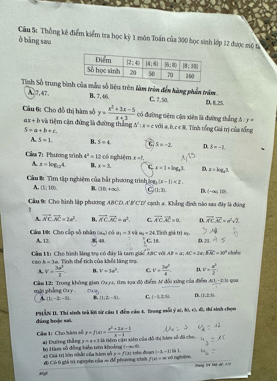Thống kê điểm kiểm tra học kỳ 1 môn Toán của 300 học sinh lớp 12 được mô tả
ở bảng sau
Tính Số trung bình của mẫu số liệu trên làm tròn đến hàng phần trăm .
A.)7,47. B. 7, 46. C.7, 50. D. 8,25.
Câu 6: Cho đồ thị hàm số y= (x^2+3x-5)/x+3  có đường tiệm cận xiên là đường thẳng A : y=
ax+b và tiệm cận đứng là đường thẳng △ ':x=c với a,b,c∈ R 2. Tính tổng Giá trị của tổng
S=a+b+c.
A. S=1. B. S=4. C S=-2. D. S=-1.
Câu 7: Phương trình 4^x=12 có nghiệm x=?.
A. x=log _124. B. x=3. C. x=1+log _43. D. x=log _43.
Câu 8: Tìm tập nghiệm của bất phương trình lọ g_3(x-1)<2.
A. (1;10). B. (10;+∈fty ). C (1;3). D. (-∈fty ;10).
Câu 9: Cho hình lập phương ABCD.. A'B'C'D' cạnh đ. Khẳng định nào sau đây là đúng
？
A. vector A'C.vector AC=2a^2. B. vector A'C.vector AC=a^2. C. vector A'C.vector AC=0. D. vector A'C.vector AC=a^2sqrt(2).
Câu 10: Cho cấp số nhân (u_n)chat ou_1=3 và u_4=24 :. Tính giá trị u3.
A. 12. B.48. C. 18. D. 21.
Câu 11: Cho hình lăng trụ có đáy là tam giác ABC với AB=a;AC=2a;widehat BAC=30^0 chiều
cao h=3a.  Tính thể tích của khối lăng trụ.
A. V= 3a^3/2 . B. V=3a^3. C. V= 3a^3/4 . D. V= a^3/2 .
Câu 12: Trong không gian Oxyz, tìm tọa độ điểm M đối xứng của điểm A(1;-2;5) qua
mặt phẳng Oxy . 0x4
A. (1;-2;-5). B. (1;2;-5). C. (-1;2;5). D. (1;2;5).
PHẨN II. Thí sinh trả lời từ câu 1 đến câu 4. Trong mỗi ý a), b), c), d), thí sinh chọn
đúng hoặc sai.
Câu 1: Cho hàm số y=f(x)= (x^2+2x-1)/x-1 
a) Đường thắng y=x+3 là tiệm cận xiên của đồ thị hàm số đã cho..
b) Hàm số đồng biến trên khoảng (-∈fty ;0).
c) Giá trị lớn nhất của hàm số y=f(x) trên đoạn [-3,-1]lambda 1.
d) Có 6 giá trị nguyên của m để phương trình f(x)=mvhat C ô nghiệm.
BTEX  Trang 2/4 Mã để: 113