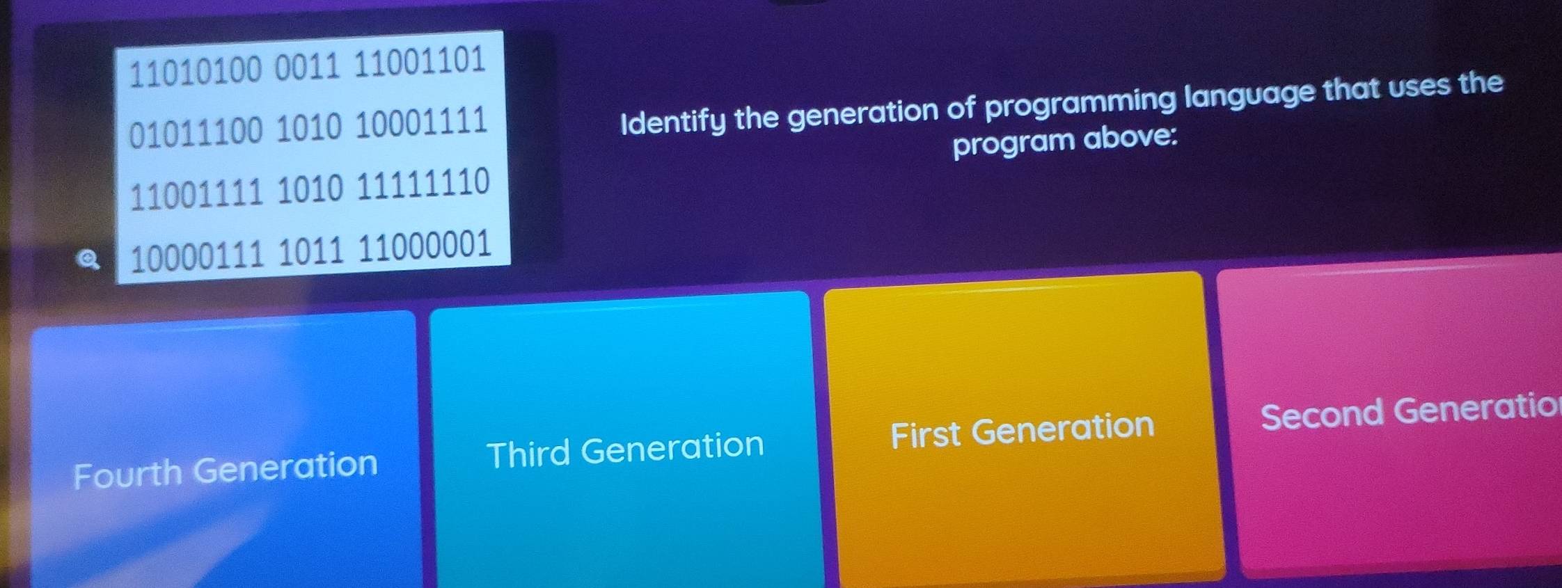 11010100 0011 11001101
01011100 1010 10001111
Identify the generation of programming language that uses the
11001111 1010 11111110 program above:
Q 10000111 1011 11000001
Fourth Generation Third Generation First Generation Second Generatio