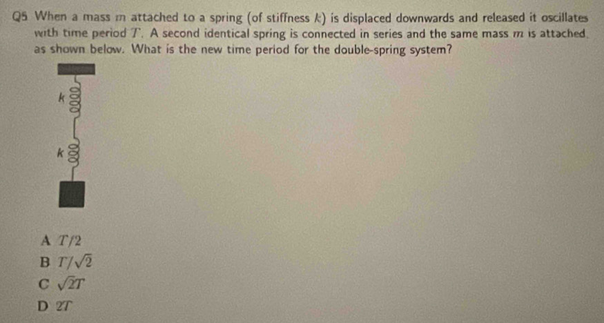 When a mass m attached to a spring (of stiffness k) is displaced downwards and released it oscillates
with time period T. A second identical spring is connected in series and the same mass m is attached.
as shown below. What is the new time period for the double-spring system?
k
k
A T/2
B T/sqrt(2)
C sqrt(2)T
D 2T