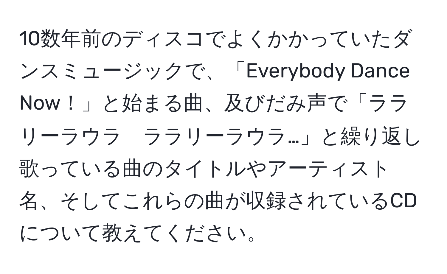 10数年前のディスコでよくかかっていたダンスミュージックで、「Everybody Dance Now！」と始まる曲、及びだみ声で「ララリーラウラ　ララリーラウラ…」と繰り返し歌っている曲のタイトルやアーティスト名、そしてこれらの曲が収録されているCDについて教えてください。