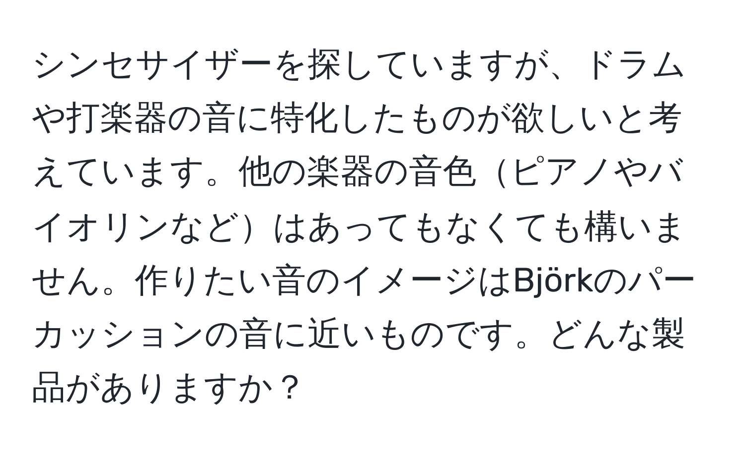 シンセサイザーを探していますが、ドラムや打楽器の音に特化したものが欲しいと考えています。他の楽器の音色ピアノやバイオリンなどはあってもなくても構いません。作りたい音のイメージはBjörkのパーカッションの音に近いものです。どんな製品がありますか？