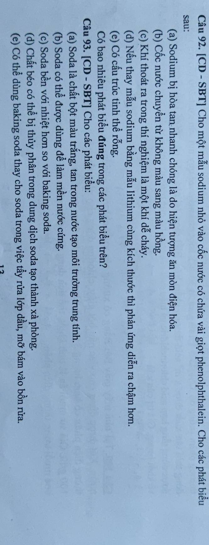 [CD - SBT] Cho một mẫu sodium nhỏ vào cốc nước có chứa vài giọt phenolphthalein. Cho các phát biểu 
sau: 
(a) Sodium bị hòa tan nhanh chóng là do hiện tượng ăn mòn điện hóa. 
(b) Cốc nước chuyển từ không màu sang màu hồng. 
(c) Khí thoát ra trong thí nghiệm là một khí dễ cháy. 
(d) Nếu thay mẫu sodium bằng mẫu lithium cùng kích thước thì phản ứng diễn ra chậm hơn. 
(e) Có cấu trúc tinh thể rỗng. 
Có bao nhiêu phát biểu đúng trong các phát biểu trên? 
Câu 93. [CD - SBT] Cho các phát biểu: 
(a) Soda là chất bột màu trắng, tan trong nước tạo môi trường trung tính. 
(b) Soda có thể được dùng để làm mền nước cứng. 
(c) Soda bền với nhiệt hơn so với baking soda. 
(d) Chất béo có thể bị thủy phân trong dung dịch soda tạo thành xà phòng. 
(e) Có thể dùng baking soda thay cho soda trong việc tẩy rửa lớp dầu, mỡ bám vào bồn rửa. 
12