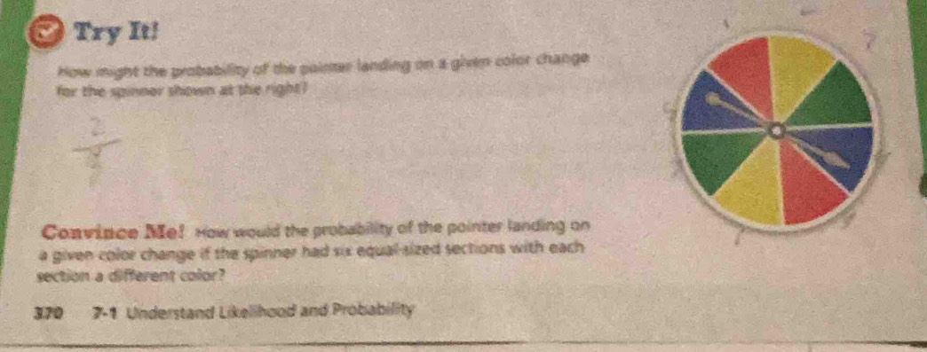 Try It! 
How might the probability of the painter landing on a given color change 
for the spinner shown at the right? 
Coavince Me! How would the probability of the pointer landing on 
a given color change if the spinner had six equal-sized sections with each 
section a different color? 
370 7-1 Understand Likelihood and Probability