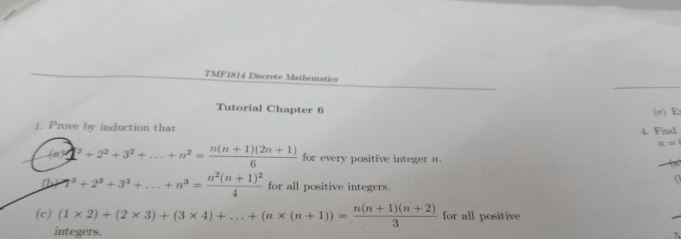 TMF1814 Discrete Mathematics 
Tutorial Chapter 6 (e) E 
1. Prove by induction that 
4. Find
n=
(a) 1^2+2^2+3^2+...+n^2= (n(n+1)(2n+1))/6  for every positive integer n. fa 
(b) 7^(3+2^3)+3^3+...+n^3=frac n^2(n+1)^24 for all positive integers. 
(c) (1* 2)+(2* 3)+(3* 4)+...+(n* (n+1))= (n(n+1)(n+2))/3  for all positive 
integers. 5