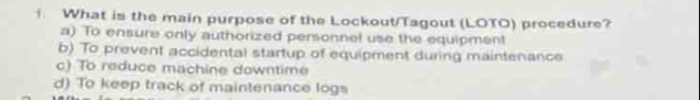 What is the main purpose of the Lockout/Tagout (LOTO) procedure?
a) To ensure only authorized personnel use the equipment
b) To prevent accidental startup of equipment during maintenance
c) To reduce machine downtime
d) To keep track of maintenance logs