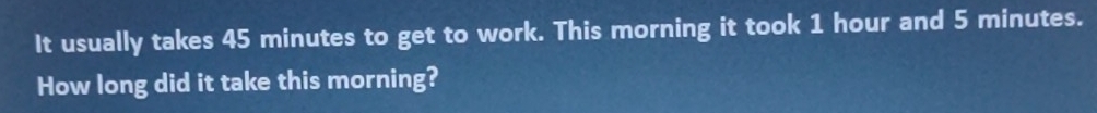 It usually takes 45 minutes to get to work. This morning it took 1 hour and 5 minutes. 
How long did it take this morning?