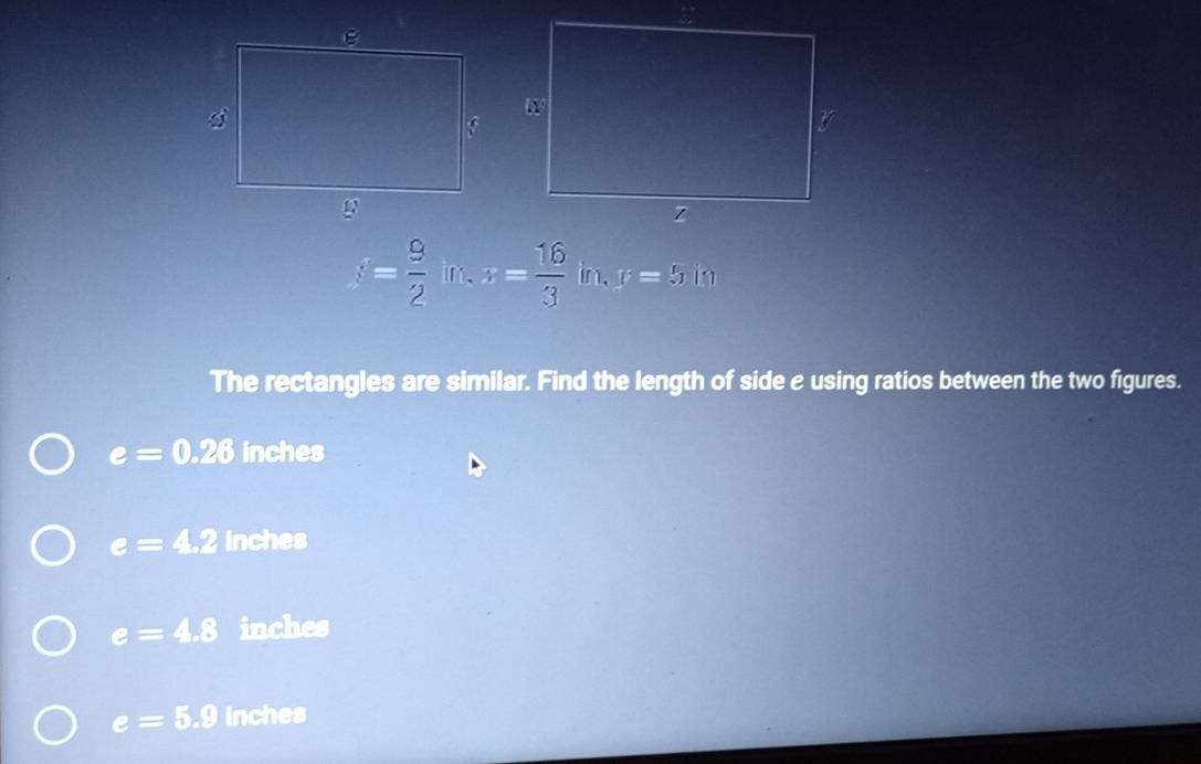 f= 9/2  in. x= 16/3  in. y=5 in
The rectangles are similar. Find the length of side e using ratios between the two figures.
e=0.28 inches
e=4.2 inches
e=4.8 inches
e=5.9 inches
