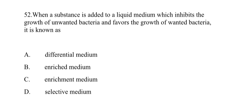 When a substance is added to a liquid medium which inhibits the
growth of unwanted bacteria and favors the growth of wanted bacteria,
it is known as
A. differential medium
B. enriched medium
C. enrichment medium
D. selective medium