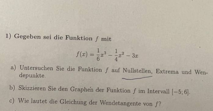 Gegeben sei die Funktion ƒ mit
f(x)= 1/6 x^3- 1/4 x^2-3x
a) Untersuchen Sie die Funktion ƒ auf Nullstellen, Extrema und Wen- 
depunkte. 
b) Skizzieren Sie den Graphen der Funktion f im Intervall [-5;6]. 
c) Wie lautet die Gleichung der Wendetangente von f?