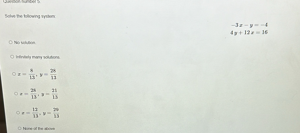 Question number 5.
Solve the following system:
-3x-y=-4
4y+12x=16
No solution.
Infinitely many solutions.
x= 8/13 , y= 28/13 
x= 28/13 , y= 21/13 
x= 12/13 , y= 29/13 
None of the above