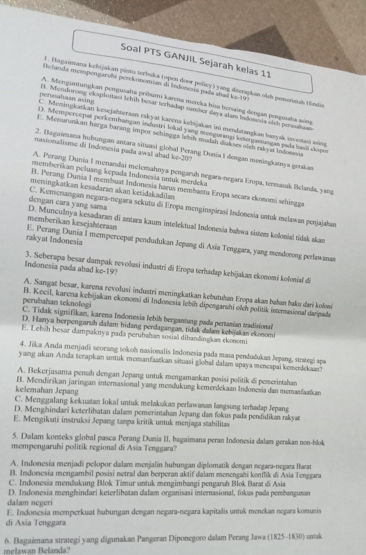 Soal PTS GANJIL Sejarah kelas 11
l. Bagaimana kebijakan pintu terbuka (open door policy) yang diterapkan oleh pemerimah Hindia
Belanda mempengaruhí perekonomían di Indonesía pada abad k|c-1| 97
A. Menguntungkan pengusaha pribumi karena mereka bisa bersaing đengan pengusaha asing
C. Meningkatkan kesejahteraan rakyat karena kebijakan ini mendatangkan banyak investasi asing perusahaan asing
B. Mendorong eksploitasi lebih besar terhadap sumber daya alam Indonesia oìch perusahaan
D. Mempercepat perkembangan industri lokal yang mengurangi ketergantungan pada hasil ekspor
E. Menurunkan harga barang impor schingga lebiḥ mudah diakses olch rakyat Indonesia
nasionalisme di Indonesia pada awal abad ke-20?
2. Bagaimana hubungan antara situasi global Perang Dunia I dengan meningkatnya gerakan
memberikan peluang kepada Indonesia untuk merdeka
A. Perang Dunia I menandai melemahnya pengaruh negara-negara Eropa, termasuk Belanda, yang
B. Perang Dunia I membuat Indonesia harus membantu Eropa secara ekonomi sehingga
meningkatkan kesadaran akan ketidakadilan
dengan cara yang sama
C. Kemenangan negara-negara sekutu di Eropa menginspirasi Indonesia untuk melawan penjajahan
memberikan kesejahteraan
D. Munculnya kesadaran di antara kaum intelektual Indonesia bahwa sistem kolonial tidak akan
rakyat Indonesia
E. Perang Dunia I mempercepat pendudukan Jepang di Asia Tenggara, yang mendorong perlawanan
3. Seberapa besar dampak revolusi industri di Eropa terhadap kebijakan ekonomi kolonial di
Indonesia pada abad ke-19?
A. Sangat besar, karena revolusi industri meningkatkan kebutuhan Eropa akan bahan baku dari koloni
perubahan teknologi
B. Kecil, karena kebijakan ekonomi di Indonesia lebih dipengaruhi oleh politik internasional daripada
C. Tidak signifikan, karena Indonesia lebih bergantung pada pertanian tradisional
D. Hanya berpengaruh dalam bidang perdagangan, tidak dalam kebijakan ekonomi
E. Lebih besar dampaknya pada perubahan sosial dibandingkan ekonomi
4. Jika Anda menjadi seorang tokoh nasionalis Indonesia pada masa pendudukan Jepang, strategi apa
yang akan Anda terapkan untuk memanfaatkan situasi global dalam upaya mencapai kemerdekaan?
A. Bekerjasama penuh dengan Jepang untuk mengamankan posisi politik di pemerintahan
B. Mendirikan jaringan internasional yang mendukung kemerdekaan Indonesia dan memanfaatkan
kelemahan Jepang
C. Menggalang kekuatan lokal untuk melakukan perlawanan langsung terhadap Jepang
D. Menghindari keterlibatan dalam pemerintahan Jepang dan fokus pada pendidikan rakyat
E. Mengikuti instruksi Jepang tanpa kritik untuk menjaga stabilitas
5. Dalam konteks global pasca Perang Dunia II, bagaimana peran Indonesia dalam gerakan non-blok
mempengaruhi politik regional di Asia Tenggara?
A. Indonesia menjadi pelopor dalam menjalin hubungan diplomatik dengan negara-negara Barat
B. Indonesia mengambil posisi netral dan berperan aktif dalam menengahi konflik di Asia Tenggara
C. Indonesia mendukung Blok Timur untuk mengimbangi pengaruh Blok Barat di Asia
D. Indonesia menghindari keterlibatan dalam organisasi internasional, fokus pada pembangunan
dalam negeri
E. Indonesia memperkuat hubungan dengan negara-negara kapitalis untuk menekan negara komunis
di Asia Tenggara
6. Bagaimana strategi yang digunakan Pangeran Diponegoro dalam Perang Jawa (1825-1830) untuk
melawan Belanda?