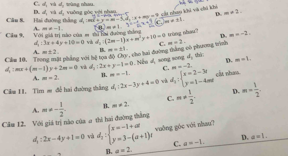 C. d_1 và d_2 trùng nhau.
e
D. d_1 và d_2 vuông góc với nhau.
cắt nhau khi và chỉ khi
D. m!= 2.
Câu 8. Hai đường thẳng d_1:mx+y=m-5,d_2:x+my=9 c. m!= ± 1.
A. m!= -1.
B. m!= 1.
Câu 9. Với giá trị nào của m thì hai đường thắng
trùng nhau?
D. m=-2.
d_1:3x+4y+10=0 và d_2:(2m-1)x+m^2y+10=0 C. m=2.
A. m± 2.
B. m=± 1.
Câu 10. Tro t phẳng với hệ tọa độ Oxy, cho hai đường thăng có phương trình
D. m=1.
d_1:mx+(m-1)y+2m=0 và d_2:2x+y-1=0. Nếu d_1 song song d_2 thì:
C. m=-2.
A. m=2.
B. m=-1.
Câu 11. Tìm m đề hai đường thẳng d_1:2x-3y+4=0 và d_2:beginarrayl x=2-3t y=1-4mtendarray. cắt nhau.
C. m!=  1/2 .
D. m= 1/2 .
A. m!= - 1/2 .
B. m!= 2.
Câu 12. Với giá trị nào của a thì hai đường thẳng
d_1:2x-4y+1=0 và d_2:beginarrayl x=-1+at y=3-(a+1)tendarray. vuông góc với nhau?
D. a=1.
C. a=-1.
B. a=2.