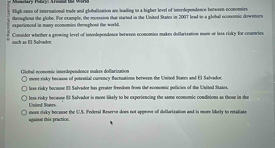 Monetary Policy: Around the World
High rates of international trade and globalization are leading to a higher level of interdependence between economies
throughout the globe. For example, the recession that started in the United States in 2007 lead to a global economic downturn
experienced in many economies throughout the world.
Consider whether a growing level of interdependence between economies makes dollarization more or less risky for countries
such as El Salvador.
Global economic interdependence makes dollarization
more risky because of potential currency fluctuations between the United States and El Salvador.
less risky because El Salvador has greater freedom from the economic policies of the United States.
less risky because El Salvador is more likely to be experiencing the same economic conditions as those in the
United States.
more risky because the U.S. Federal Reserve does not approve of dollarization and is more likely to retaliate
against this practice.