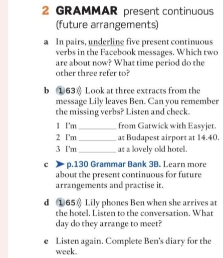 GRAMMAR present continuous 
(future arrangements) 
a In pairs, underline five present continuous 
verbs in the Facebook messages. Which two 
are about now? What time period do the 
other three refer to? 
b ①63》 Look at three extracts from the 
message Lily leaves Ben. Can you remember 
the missing verbs? Listen and check. 
1 I'm_ from Gatwick with Easyjet. 
2 I’m_ at Budapest airport at 14.40. 
3 I'm_ at a lovely old hotel. 
c p.130 Grammar Bank 3B. Learn more 
about the present continuous for future 
arrangements and practise it. 
d ①65》 Lily phones Ben when she arrives at 
the hotel. Listen to the conversation. What 
day do they arrange to meet? 
e Listen again. Complete Ben’s diary for the 
week.