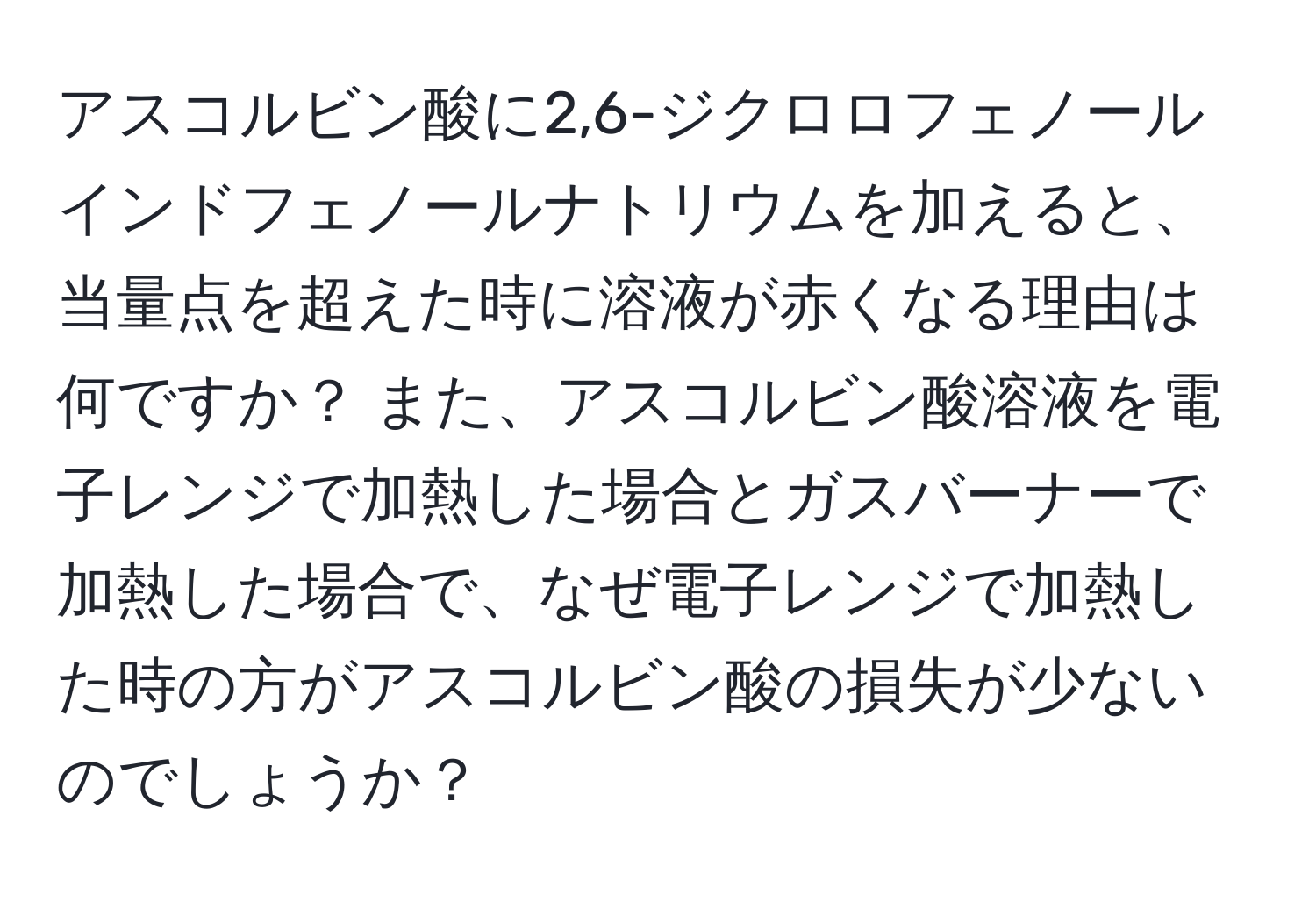 アスコルビン酸に2,6-ジクロロフェノールインドフェノールナトリウムを加えると、当量点を超えた時に溶液が赤くなる理由は何ですか？ また、アスコルビン酸溶液を電子レンジで加熱した場合とガスバーナーで加熱した場合で、なぜ電子レンジで加熱した時の方がアスコルビン酸の損失が少ないのでしょうか？