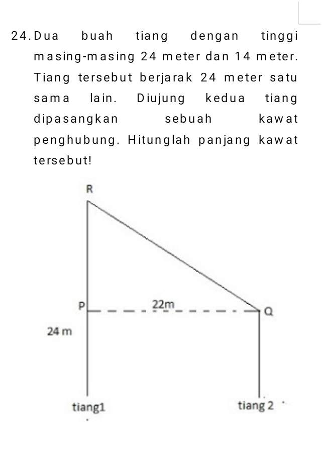 Dua buah tiang dengan tinggi 
masing-masing 24 meter dan 14 meter. 
Tiang tersebut berjarak 24 meter satu 
sama lain. Diujung kedua tiang 
dipasangkan sebuah kawat 
penghubung. Hitunglah panjang kawat 
tersebut!