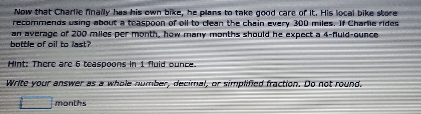 Now that Charlie finally has his own bike, he plans to take good care of it. His local bike store 
recommends using about a teaspoon of oil to clean the chain every 300 miles. If Charlie rides 
an average of 200 miles per month, how many months should he expect a 4-fluid-ounce
bottle of oil to last? 
Hint: There are 6 teaspoons in 1 fluid ounce. 
Write your answer as a whole number, decimal, or simplified fraction. Do not round.
□ months