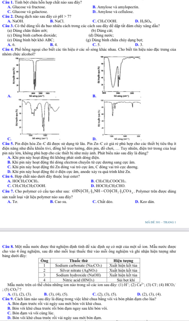 Tinh bột chứa hỗn hợp chất nào sau đây?
A. Glucose và fructose. B. Amylose và amylopectin.
C. Glucose và galactose. D. Amylose và cellulose.
Câu 2. Dung dịch nào sau đây có pH>7
A. NaOH. B. NaCl. C, CH₃COOH. D. H_2SO_4.
Cầu 3. Có thể dùng tối đa bao nhiêu cách trong các cách sau đây để dập tắt đám cháy xăng đầu?
(a) Dùng chăn thẩm ướt; (b) Dùng cát;
(c) Dùng bình carbon dioxide; (d) Dùng nước;
(e) Dùng bình bột khô ABC; (g) Dùng bình chữa cháy dạng bọt;
A. 6. B. 4. C. 5. D. 3.
Câu 4. Phổ hồng ngoại cho biết các tín hiệu ở các số sóng khác nhau. Cho biết tín hiệu nào đặc trưng của
nhóm chức alcohol?
A.
:
27
1900 
C. Số sóng (cm'') 
Câu 5. Pin điện hóa Zn-C đã được sử dụng từ lâu. Pin Zn-C có giá rẻ phù hợp cho các thiết bị tiêu thụ ít
điện năng như điều khiên tivi, đồng hồ treo tưởng, đèn pin, đồ chơi, ... Tuy nhiên, điện trở trong của loại
pin này lớn, không phù hợp cho các thiết bị như máy ảnh. Phát biểu nào sau đây là đúng?
A. Khi pin này hoạt động thì không phát sinh dòng điện.
B. Khi pin này hoạt động thì dòng electron chuyển từ cực dương sang cực âm.
C. Khi pin này hoạt động thì Zn đóng vai trò cực âm, C đóng vai trò cực dương.
D. Khi pin này hoạt động thì ở điện cực âm, anode xảy ra quá trình khứ Zn.
Câu 6. Hợp chất nào dưới đây thuộc loại ester?
A. HOCH₂COCH3. B. CH₃CH₂COOCH3.
C. CH₃CH₂CH₂COOH. D. HOCH₂CH₂CHO.
Câu 7. Cho polymer có cấu tạo như sau: (H +HN[CH_2]_6NH-CO[CH_2]_4CO+,. Polymer trên được dùng
sản xuất loại vật liệu polymer nào sau đây?
A. Tσ. B. Cao su. C. Chất dẻo. D. Keo dán.
MÃ ĐÊ 301 - TRANG 1
Cầu 8. Một mẫu nước được thử nghiệm định tính đề xác định sự có mặt của một số ion. Mẫu nước được
cho vào 4 ổng nghiệm, sau đó nhỏ mỗi loại thuốc thứ vào mỗi ổng nghiệm và ghi nhận hiện tượng như
bảng dưới đây:
Mẫu nước trên có thể chứa những ion nào trong số các ion sau đây: (1)
; (5) CO_3^((2-)? H^+):(2 Ca^(2+); (3) Cl; (4) HCO₃˙
A. (1),(2),(3). B. (3),(4),(5). C. (2),(3),(5). D. (2), (3), (4).
Câu 9. Cách làm nào sau đây là đúng trong việc khử chua bằng vôi và bón phân đạm cho lúa?
A. Bón đạm trước rồi vài ngày sau mới bón vôi khử chua.
B. Bón vôi khứ chua trước rồi bón đạm ngay sau khi bón vôi.
C. Bón đạm và vôi cùng lúc.
D. Bón vôi khử chua trước rồi vài ngày sau mới bón đạm.